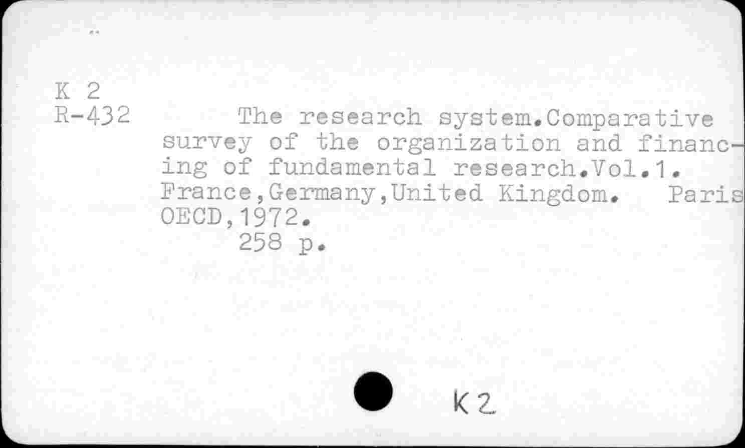 ﻿K 2
R-432 The research system.Comparative survey of the organization and finane ing of fundamental research.Vol.1.
France,Germany,United Kingdom. Pari OECD,1972.
258 p.
• KZ